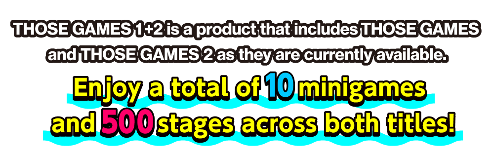 THOSE GAMES 1+2 is a product that includes THOSE GAMES and THOSE GAMES 2 as they are currently available. Enjoy a total of 10 minigames and 500 stages across both titles!