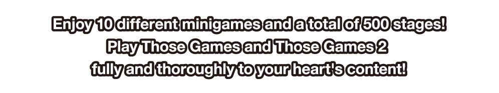 Enjoy 10 different minigames and a total of 500 stages! Play Those Games and Those Games 2 fully and thoroughly to your heart's content!