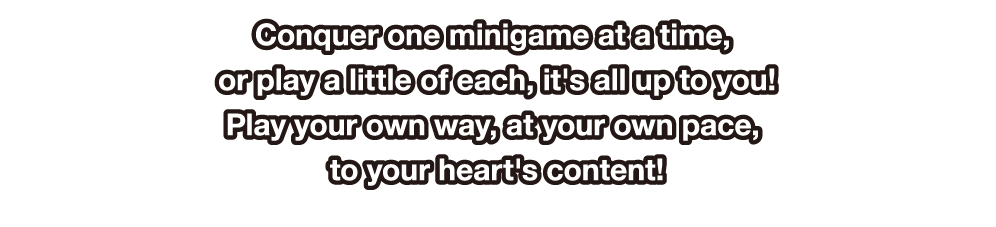 Conquer one minigame at a time, or play a little of each, it's all up to you! Play your own way, at your own pace, to your heart's content!