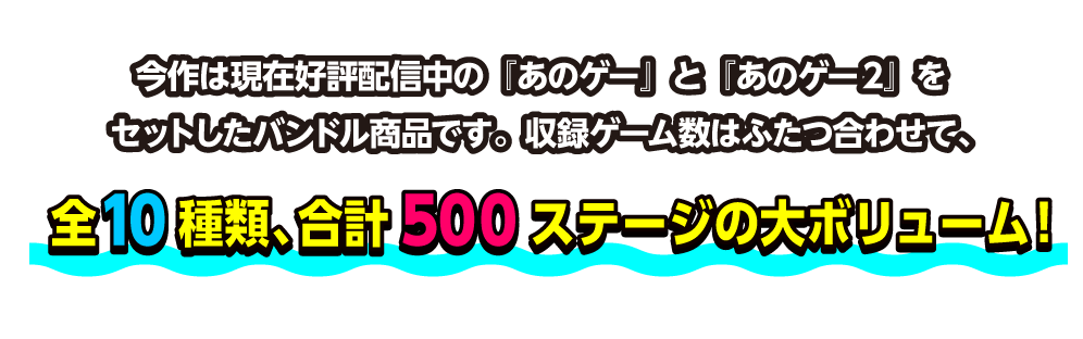 今作は現在好評配信中の『あのゲー』と『あのゲー2』をセットしたバンドル商品です。収録ゲーム数はふたつ合わせて、全10種類、合計500ステージの大ボリューム！