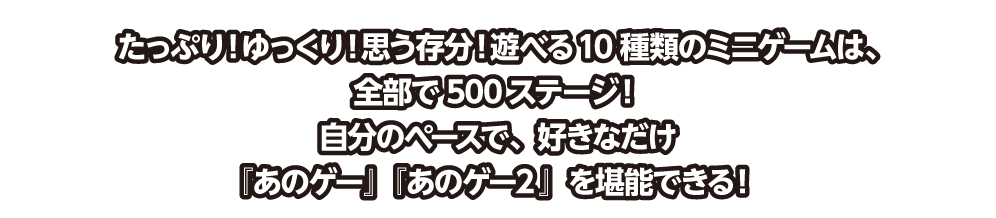 「たっぷり！ゆっくり！思う存分！遊べる10種類のミニゲームは、全部で500ステージ！ 自分のペースで、好きなだけ『あのゲー』『あのゲー２』を堪能できる！