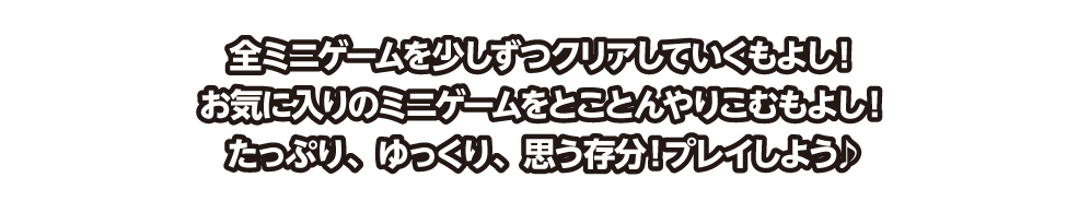 全ミニゲームを少しずつクリアしていくもよし！ お気に入りのミニゲームをとことんやりこむもよし！ たっぷり、ゆっくり、思う存分！プレイしよう♪