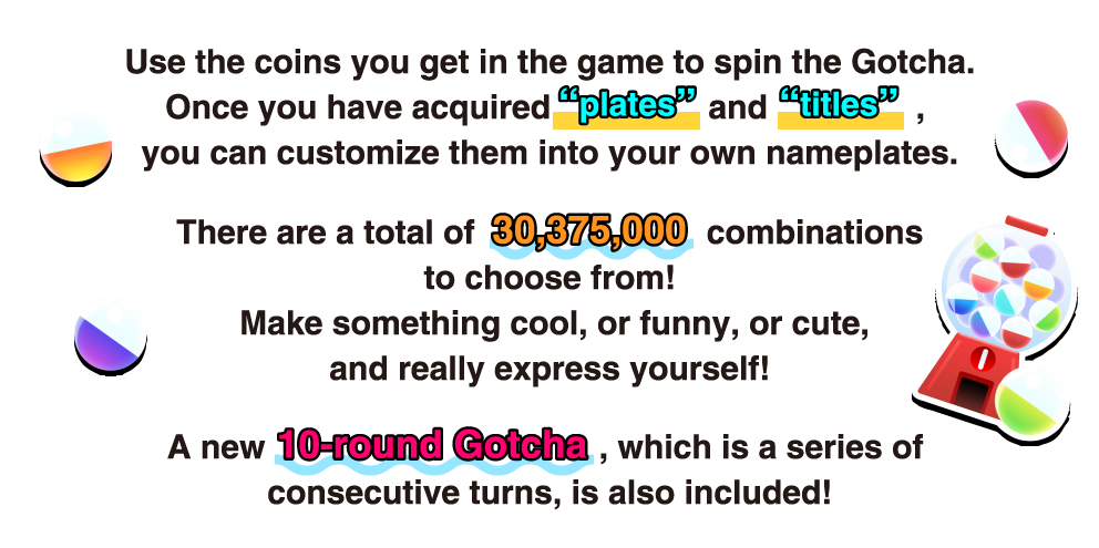 Use the coins you get in the game to spin the Gotcha. Once you have acquired "Plates" and "Titles", you can customize them into your own nameplates. There are a total of 30,375,000 combinations to choose from!  Make something cool, or funny, or cute, and really express yourself! A new 10-round Gotcha, which is a series of consecutive turns, is also included!