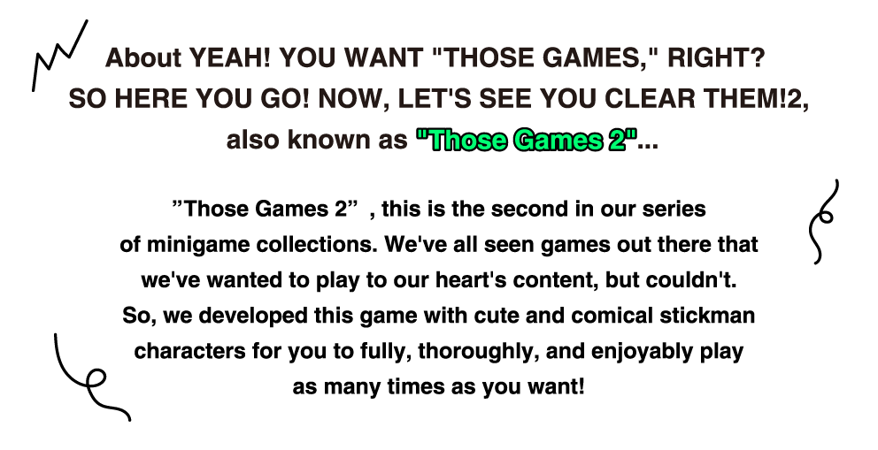 About YEAH! YOU WANT "THOSE GAMES," RIGHT? SO HERE YOU GO! NOW, LET'S SEE YOU CLEAR THEM!2,  also known as "Those Games 2"... "Those Games 2", this is the second in our series of minigame collections. We've all seen games out there that we've wanted to play to our heart's content, but couldn't. So, we developed this game with cute and comical stickman characters for you to fully, thoroughly, and enjoyably play as many times as you want!