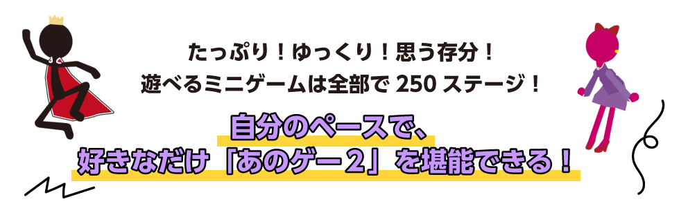 たっぷり！ゆっくり！思う存分！ 遊べるミニゲームは全部で250ステージ！ 自分のペースで、好きなだけ「あのゲー２」を堪能できる！