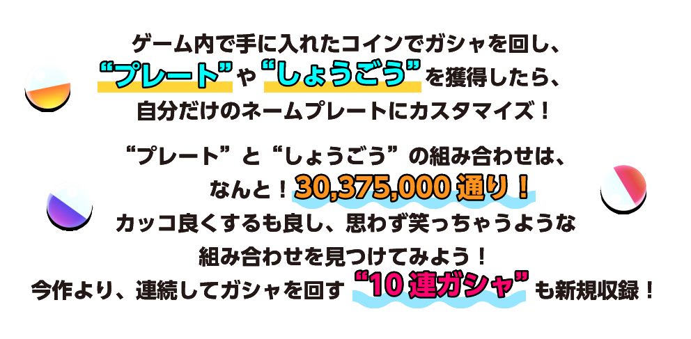 “プレート”と“しょうごう”の組み合わせは、なんと！30,375,000通り！ カッコ良くするも良し、思わず笑っちゃうような組み合わせを見つけてみよう！ 今作より、連続してガシャを回す“10連ガシャ”も新規収録！