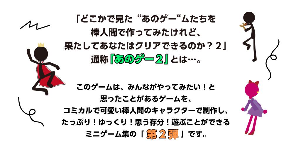 「どこかで見た“あのゲー“ムたちを棒人間で作ってみたけれど、果たしてあなたはクリアできるのか？２」通称「あのゲー２」とは…。 このゲームは、みんながやってみたい！と思ったことがあるゲームを、コミカルで可愛い棒人間のキャラクターで制作し、たっぷり！ゆっくり！思う存分！遊ぶことができるミニゲーム集の「第2弾」です。