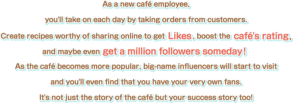 As a new café employee, you'll take on each day by taking orders from customers.Create recipes worthy of sharing online to get Likes, boost the café's rating, and maybe even get a million followers someday! As the café becomes more popular, big-name influencers will start to visit and you'll even find that you have your very own fans. It's not just the story of the café but your success story too!