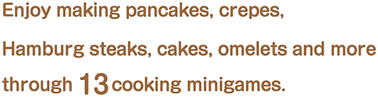 Enjoy making pancakes, crepes, Hamburg steaks, cakes, omelets and more through 13 cooking minigames.