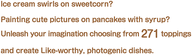 Ice cream swirls on sweetcorn? Painting cute pictures on pancakes with syrup? Unleash your imagination choosing from 271 toppings and create Like-worthy, photogenic dishes.