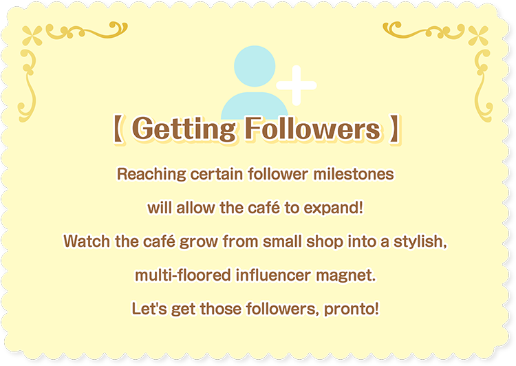 [Getting Followers] Reaching certain follower milestones will allow the café to expand! Watch the café grow from small shop into a stylish, multi-floored influencer magnet. Let's get those followers, pronto!