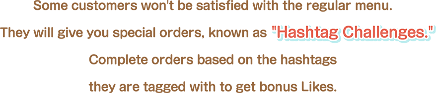 Some customers won't be satisfied with the regular menu. They will give you special orders, known as “Hashtag Challenges.” Complete orders based on the hashtags they are tagged with to get bonus Likes.