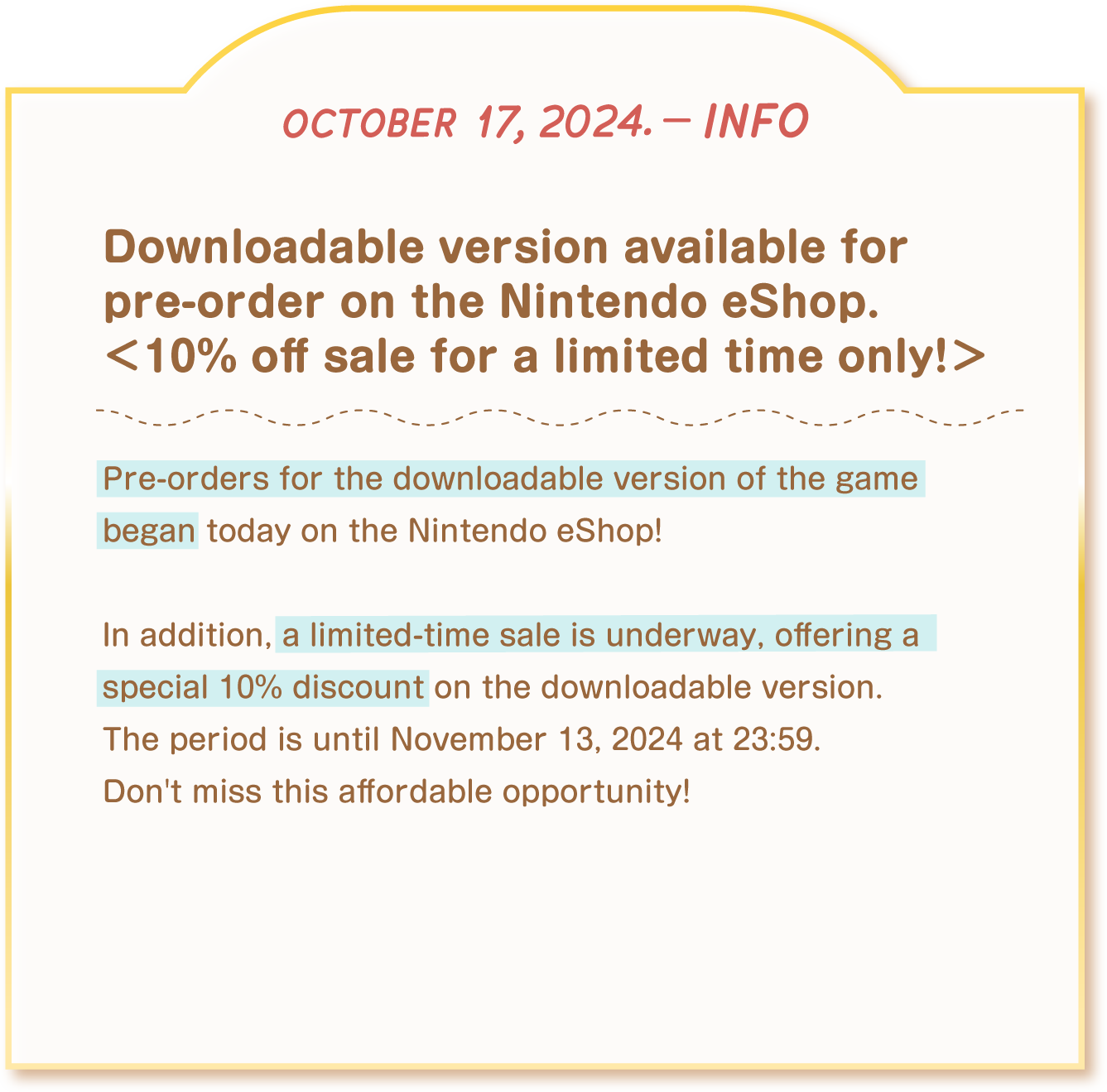 [october 17, 2024. - info] Downloadable version available for pre-order on the Nintendo eShop. 10% off sale for a < limited time only! > Pre-orders for the downloadable version of the game began today on the Nintendo eShop! In addition, a limited-time sale is underway, offering a special 10%  iscount on the downloadable version. The period is until November 13, 2024 at 23:59. Don't miss this affordable opportunity!