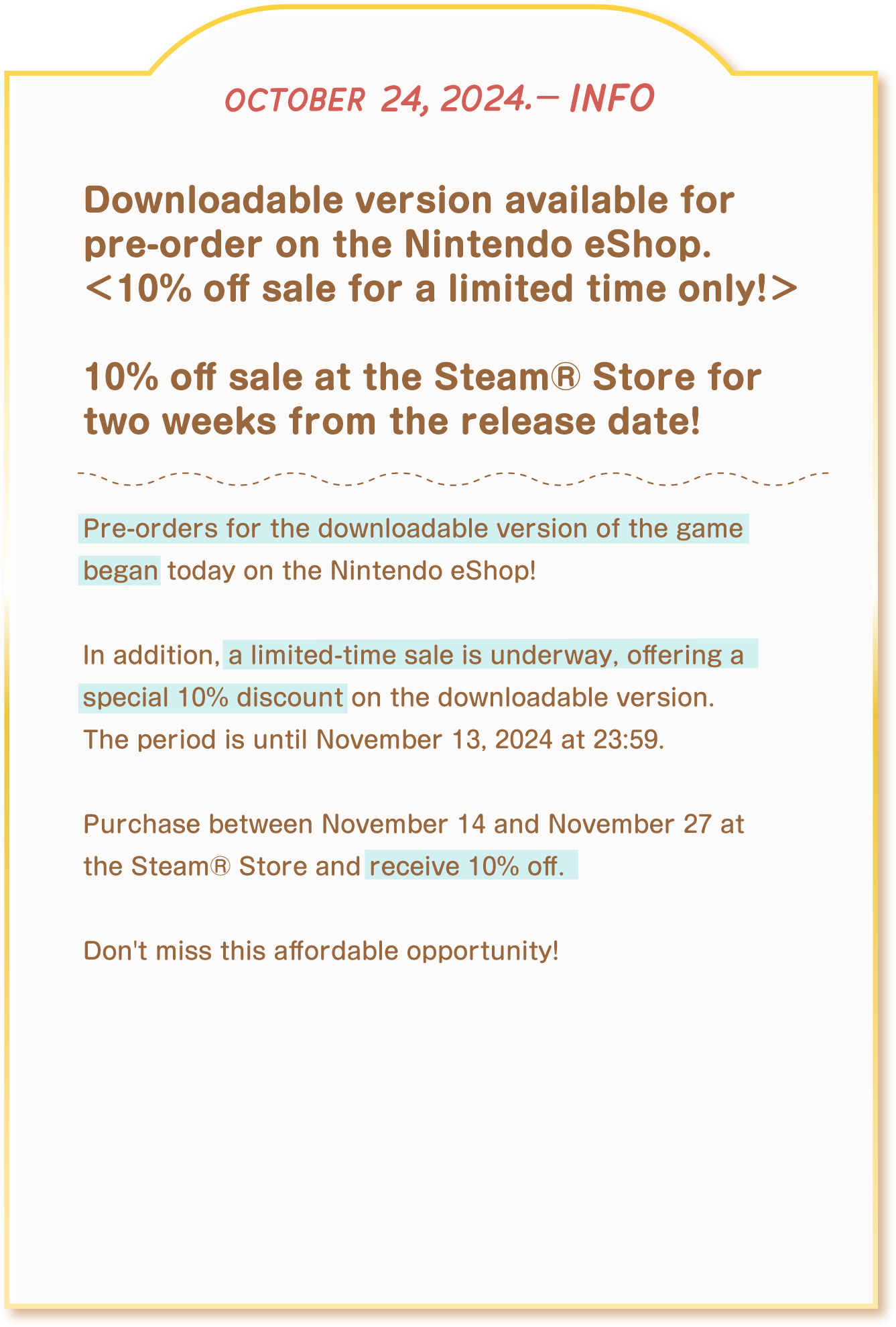 [october 24, 2024. - info] Downloadable version available for pre-order on the Nintendo eShop. 10% off sale for a < limited time only! > 10% off sale at the Steam® Store for two weeks from the release date! Pre-orders for the downloadable version of the game began today on the Nintendo eShop! In addition, a limited-time sale is underway, offering a special 10%  iscount on the downloadable version. The period is until November 13, 2024 at 23:59. Purchase between November 14 and November 27 at the Steam® Store and receive 10% off. Don't miss this affordable opportunity!