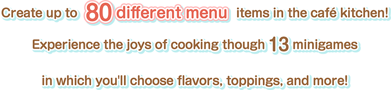 Create up to 80 different menu items in the café kitchen! Experience the joys of cooking though 13 minigames in which you'll choose flavors, toppings, and more!