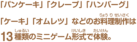 「パンケーキ」「クレープ」「ハンバーグ」「ケーキ」「オムレツ」などのお料理制作は13種類のミニゲーム形式で体験。