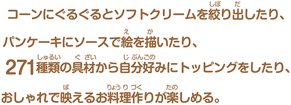 コーンにぐるぐるとソフトクリームを絞り出したり、パンケーキにソースで絵を描いたり、271種類の具材から⾃分好みにトッピングをしたり、おしゃれで映えるお料理作りが楽しめる。