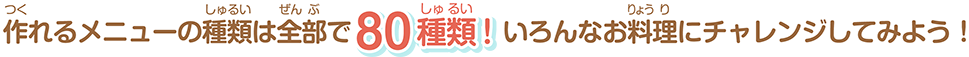 作れるメニューの種類は全部で80種類！いろんなお料理にチャレンジしてみよう！