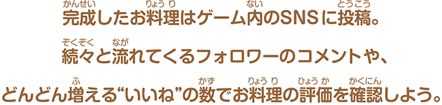 完成したお料理はゲーム内のSNSに投稿。続々と流れてくるフォロワーのコメントや、どんどん増える“いいね”の数でお料理の評価を確認しよう。