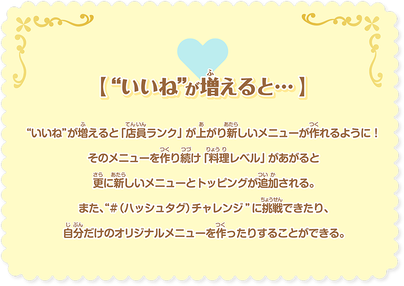 【 “いいね”が増えると… 】“いいね”が増えると「店員ランク」が上がり新しいメニューが作れるように！そのメニューを作り続け「料理レベル」があがると更に新しいメニューとトッピングが追加される。また、“#（ハッシュタグ）チャレンジ”に挑戦できたり、⾃分だけのオリジナルメニューを作ったりすることができる。