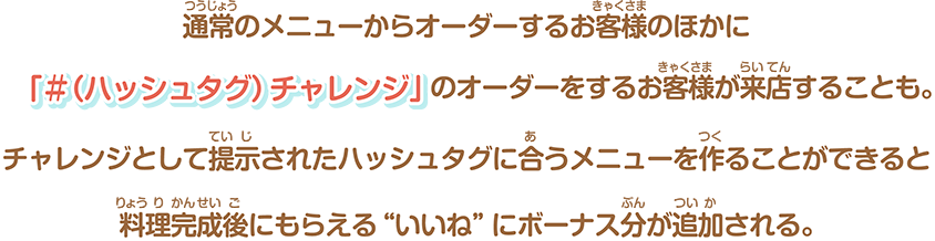 通常のメニューからオーダーするお客様のほかに「＃（ハッシュタグ）チャレンジ」のオーダーをするお客様が来店することも。チャレンジとして提⽰されたハッシュタグに合うメニューを作ることができると料理完成後にもらえる“いいね”にボーナス分が追加される。