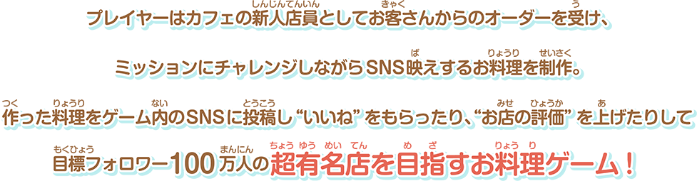 プレイヤーはカフェの新人店員としてお客さんからのオーダーを受け、ミッションにチャレンジしながらSNS映えするお料理を制作。作った料理をゲーム内のSNSに投稿し“いいね”をもらったり、“お店の評価”を上げたりして目標フォロワー100万人の超有名店を目指すお料理ゲーム！