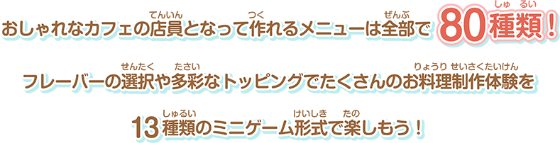 おしゃれなカフェの店員となって作れるメニューは全部で80種類！フレーバーの選択や多彩なトッピングでたくさんのお料理制作体験を13種類のミニゲーム形式で楽しもう！