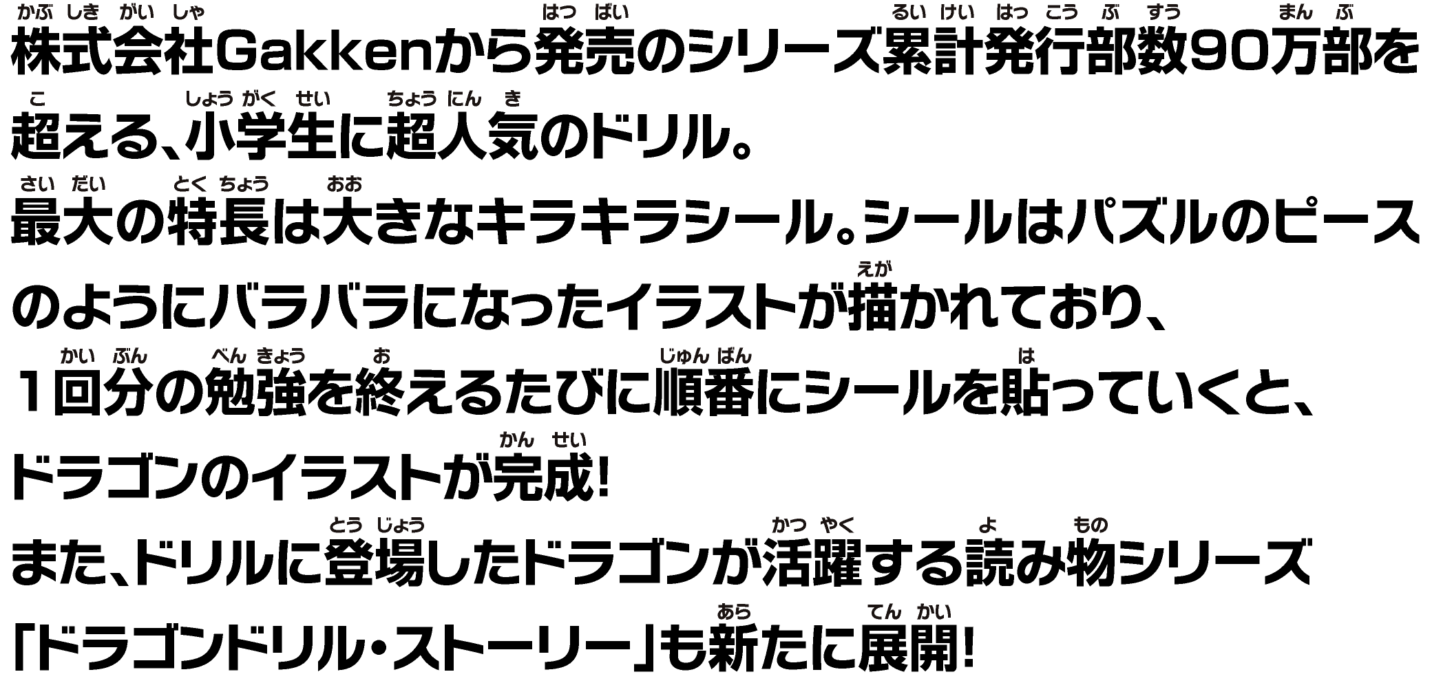 株式会社Gakkenから発売のシリーズ累計発行部数90万部を超える、小学生に超人気のドリル。最大の特長は大きなキラキラシール。シールはパズルのピースのようにバラバラになったイラストが描かれており、1回分の勉強を終えるたびに順番にシールを貼っていくと、ドラゴンのイラストが完成！また、ドリルに登場したドラゴンが活躍する読み物シリーズ「ドラゴンドリル・ストーリー」も新たに展開！