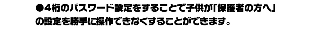 4桁のパスワード設定をすることで子供が「保護者の方へ」の設定を勝手に操作できなくすることができます。