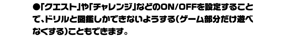 「クエスト」や「チャレンジ」などのON/OFFを設定することで、ドリルと図鑑しかできないようする（ゲーム部分だけ遊べなくする）こともできます。