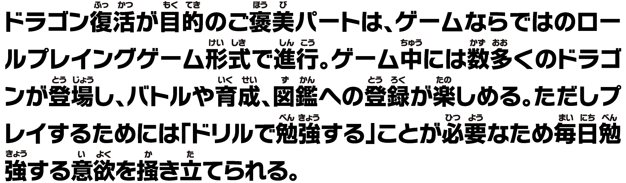 ドラゴン復活が⽬的のご褒美パートは、ゲームならではのロールプレイングゲーム形式で進⾏。ゲーム中には数多くのドラゴンが登場し、バトルや育成、図鑑への登録が楽しめる。ただしプレイするためには「ドリルで勉強する」ことが必要なため毎⽇勉強する意欲を掻き⽴てられる。