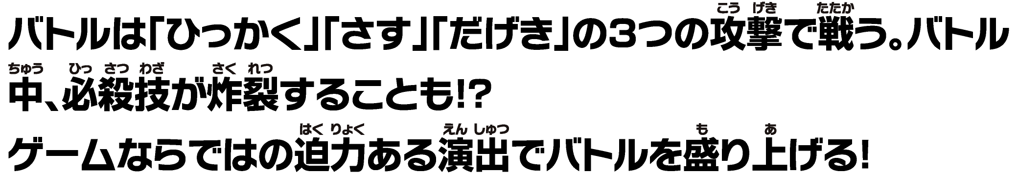 バトルは「ひっかく」「さす」「だげき」の３つの攻撃で戦う。バトル中、必殺技が炸裂することも！？ゲームならではの迫⼒ある演出でバトルを盛り上げる！