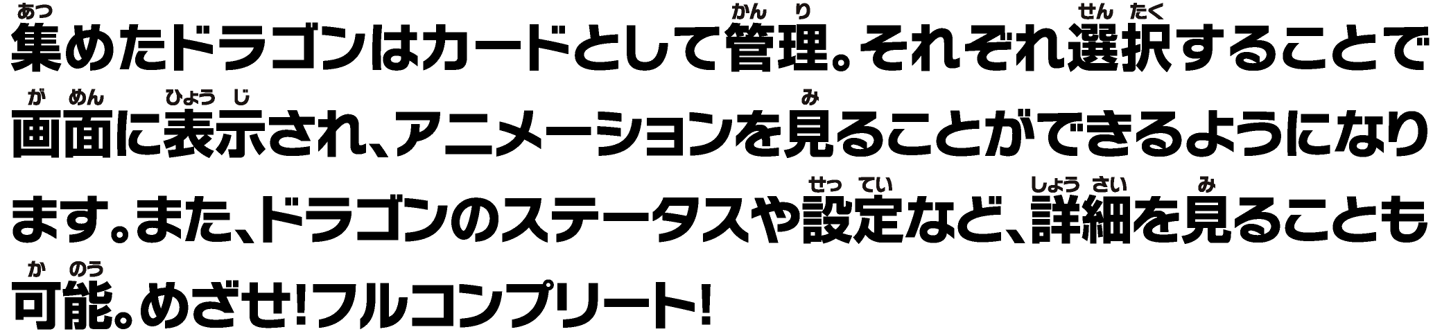 集めたドラゴンはカードとして管理。それぞれ選択することで画面に表示されアニメーションを見ることができる。また、ドラゴンのステータスや設定など、詳細を⾒ることも可能。めざせ！フルコンプリート！