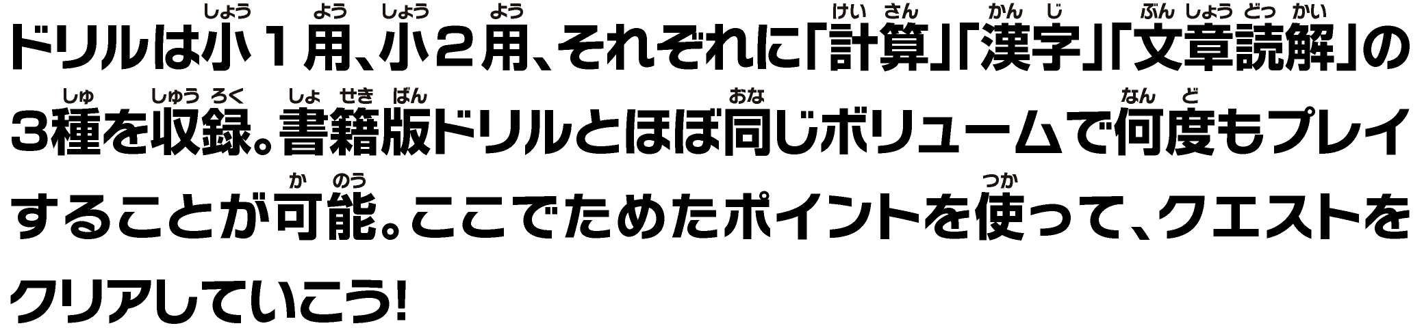 ドリルは⼩1⽤、⼩2⽤、それぞれに「計算」「漢字」「⽂章読解」の3種を収録。書籍版ドリルとほぼ同じボリュームで何度もプレイすることが可能。ここでためたポイントを使って、クエストをクリアしていこう！