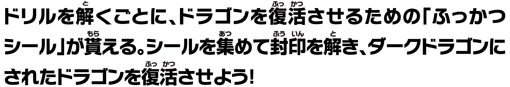 ドリルを解くごとに、ドラゴンを復活させるための「ふっかつシール」が貰える。シールを集めて封印を解き、ダークドラゴンにされたドラゴンを復活させよう！