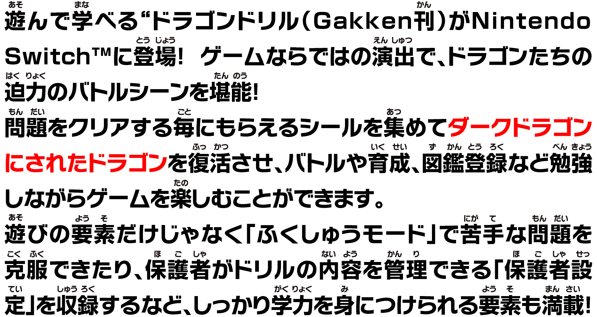 遊んで学べる“ドラゴンドリル（Gakken刊）がNintendo Switch™に登場！ ゲームならではの演出で、ドラゴンたちの迫⼒のバトルシーンを堪能！問題をクリアする毎にもらえるシールを集めてダークドラゴンにされたドラゴンを復活させ、バトルや育成、図鑑登録など勉強しながらゲームを楽しむことができます。遊びの要素だけじゃなく「ふくしゅうモード」で苦⼿な問題を克服できたり、保護者がドリルの内容を管理できる「保護者設定」を収録するなど、しっかり学⼒を⾝につけられる要素も満載！