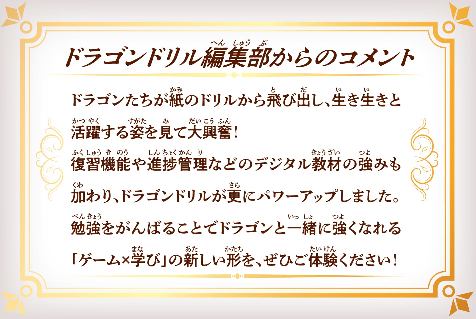 【ドラゴンドリル編集部からのコメント】ドラゴンたちが紙のドリルから飛び出し、生き生きと活躍する姿を見て大興奮！復習機能や進捗管理などのデジタル教材の強みも加わり、ドラゴンドリルが更にパワーアップしました。勉強をがんばることでドラゴンと一緒に強くなれる「ゲーム×学び」の新しい形を、ぜひご体験ください！