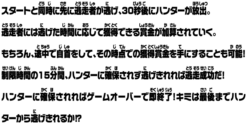 スタートと同時に先に逃走者が逃げ、30秒後にハンターが放出。逃走者には逃げた時間に応じて獲得できる賞金が加算されていく。もちろん、途中で自首をして、その時点での獲得賞金を手にすることも可能！ 制限時間の15分間、ハンターに確保されず逃げきれれば逃走成功だ！ ハンターに確保されればゲームオーバーで即終了！キミは最後までハンターから逃げきれるか⁉