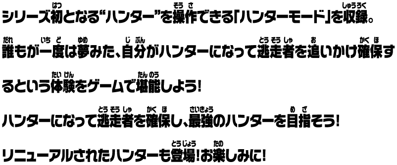 シリーズ初となる“ハンター”を操作できる「ハンターモード」を収録。誰もが一度は夢みた、自分がハンターになって逃走者を追いかけ確保するという体験をゲームで堪能しよう！ ハンターになって逃走者を確保し、最強のハンターを目指そう！ リニューアルされたハンターも登場！お楽しみに！