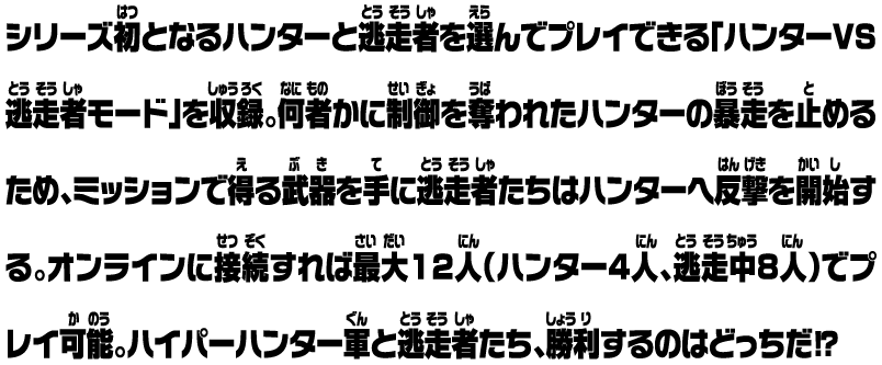 シリーズ初となるハンターと逃走者を選んでプレイできる「ハンターVS逃走者モード」を収録。何者かに制御を奪われたハンターの暴走を止めるため、ミッションで得る武器を手に逃走者たちはハンターへ反撃を開始する。オンラインに接続すれば最大12人（ハンター4人、逃走中8人）でプレイ可能。ハイパーハンター軍と逃走者たち、勝利するのはどっちだ⁉