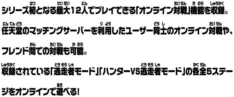 シリーズ初となる最大12人でプレイできる「オンライン対戦」機能を収録。任天堂のマッチングサーバーを利用したユーザー同士のオンライン対戦や、フレンド間での対戦も可能。収録されている「逃走者モード」「ハンターVS逃走者モード」の各全5ステージをオンラインで遊べる！