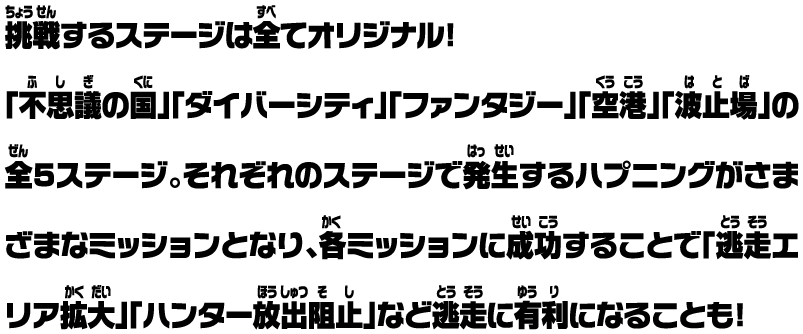 挑戦するステージは全てオリジナル！ 「不思議の国」「ダイバーシティ」「ファンタジー」「空港」「波止場」の全5ステージ。それぞれのステージで発生するハプニングがさまざまなミッションとなり、各ミッションに成功することで「逃走エリア拡大」「ハンター放出阻止」など逃走に有利になることも！