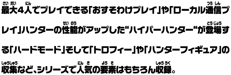 最大4人でプレイできる「おすそわけプレイ」や「ローカル通信プレイ」ハンターの性能がアップした“ハイパーハンター“が登場する「ハードモード」そして「トロフィー」や「ハンターフィギュア」の収集など、シリーズで人気の要素はもちろん収録。