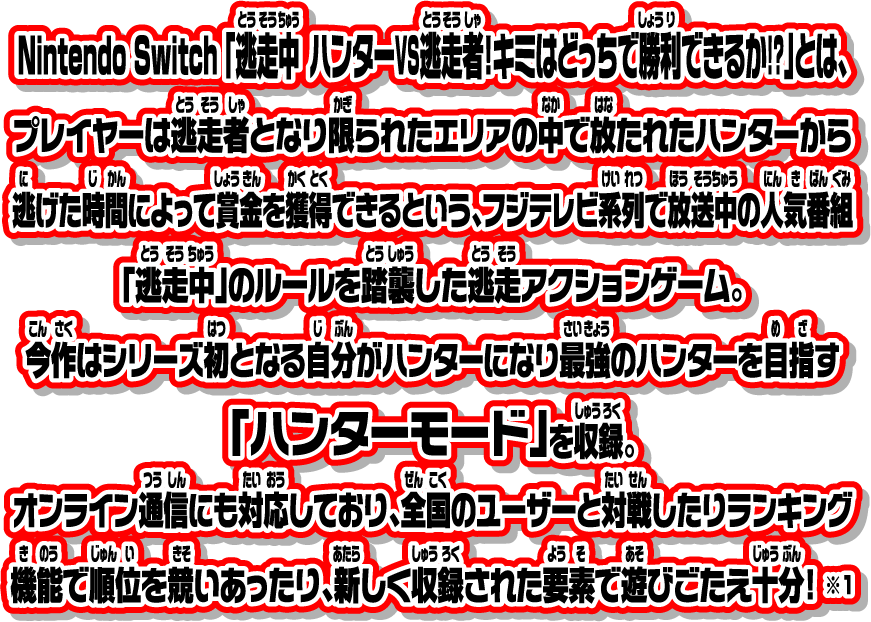 Nintendo Switch 「逃走中 ハンターVS逃走者!キミはどっちで勝利できるか!?」とは、プレイヤーは逃走者となり限られたエリアの中で放たれたハンターから逃げた時間によって賞金を獲得できるという、フジテレビ系列で放送中の人気番組「逃走中」のルールを踏襲した逃走アクションゲーム。今作はシリーズ初となる自分がハンターになり最強のハンターを目指す「ハンターモード」を収録。オンライン通信にも対応しており、全国のユーザーと対戦したりランキング機能で順位を競いあったり、新しく収録された要素で遊びごたえ十分！ ※1