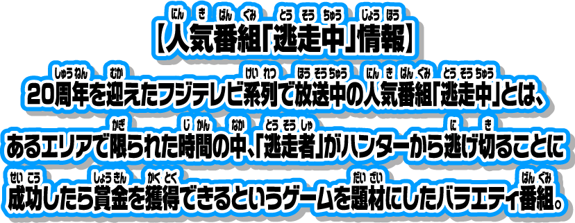 【人気番組「逃走中」情報】20周年を迎えたフジテレビ系列で放送中の人気番組「逃走中」とは、あるエリアで限られた時間の中、「逃走者」がハンターから逃げ切ることに成功したら賞金を獲得できるというゲームを題材にしたバラエティ番組。